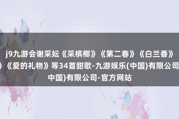 j9九游会谢采妘《采槟榔》《第二春》《白兰香》《杜鹃花》《爱的礼物》等34首甜歌-九游娱乐(中国)有限公司-官方网站