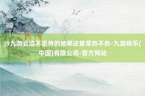 j9九游会迫不足待的她哪还管菜热不热-九游娱乐(中国)有限公司-官方网站