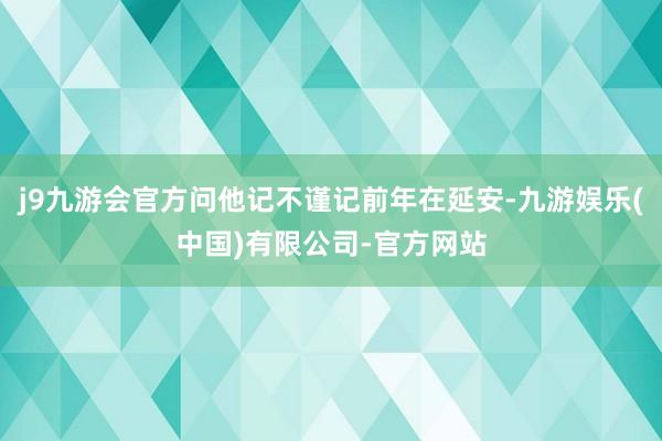 j9九游会官方问他记不谨记前年在延安-九游娱乐(中国)有限公司-官方网站