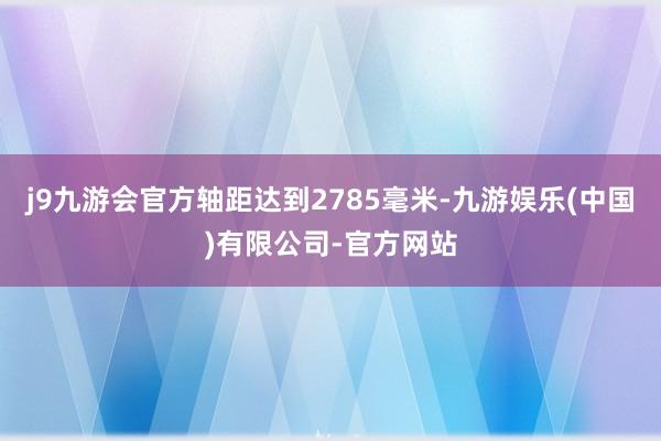 j9九游会官方轴距达到2785毫米-九游娱乐(中国)有限公司-官方网站