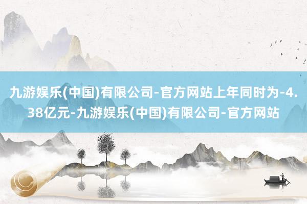 九游娱乐(中国)有限公司-官方网站上年同时为-4.38亿元-九游娱乐(中国)有限公司-官方网站