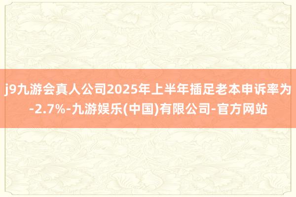 j9九游会真人公司2025年上半年插足老本申诉率为-2.7%-九游娱乐(中国)有限公司-官方网站