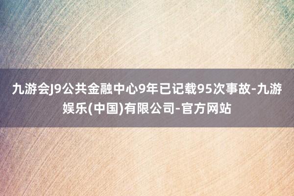 九游会J9公共金融中心9年已记载95次事故-九游娱乐(中国)有限公司-官方网站