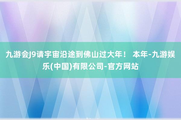 九游会J9请宇宙沿途到佛山过大年！ 本年-九游娱乐(中国)有限公司-官方网站