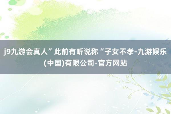 j9九游会真人”此前有听说称“子女不孝-九游娱乐(中国)有限公司-官方网站