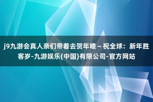 j9九游会真人亲们带着去贺年喽～祝全球：新年胜客岁-九游娱乐(中国)有限公司-官方网站