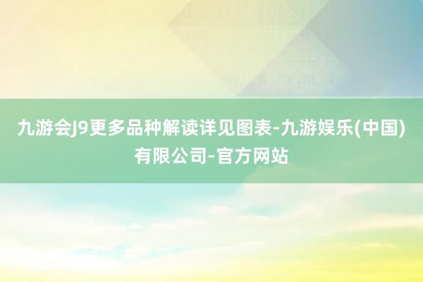 九游会J9更多品种解读详见图表-九游娱乐(中国)有限公司-官方网站