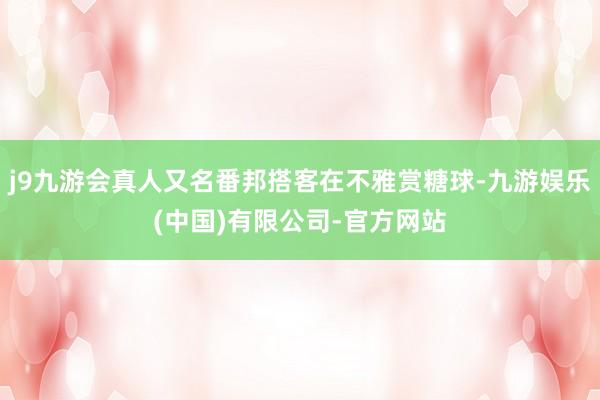 j9九游会真人又名番邦搭客在不雅赏糖球-九游娱乐(中国)有限公司-官方网站