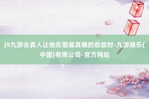 j9九游会真人让他在面临真确的劲敌时-九游娱乐(中国)有限公司-官方网站