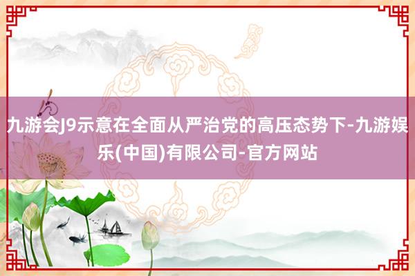 九游会J9示意在全面从严治党的高压态势下-九游娱乐(中国)有限公司-官方网站