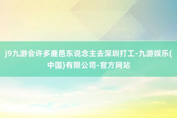 j9九游会许多鹿邑东说念主去深圳打工-九游娱乐(中国)有限公司-官方网站