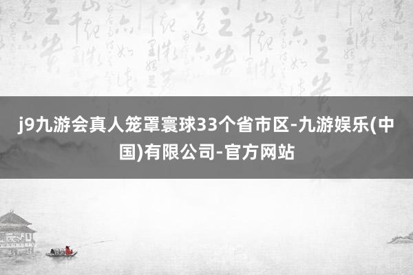 j9九游会真人笼罩寰球33个省市区-九游娱乐(中国)有限公司-官方网站