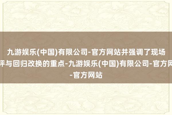 九游娱乐(中国)有限公司-官方网站并强调了现场点评与回归改换的重点-九游娱乐(中国)有限公司-官方网站