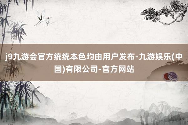j9九游会官方统统本色均由用户发布-九游娱乐(中国)有限公司-官方网站