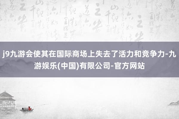 j9九游会使其在国际商场上失去了活力和竞争力-九游娱乐(中国)有限公司-官方网站