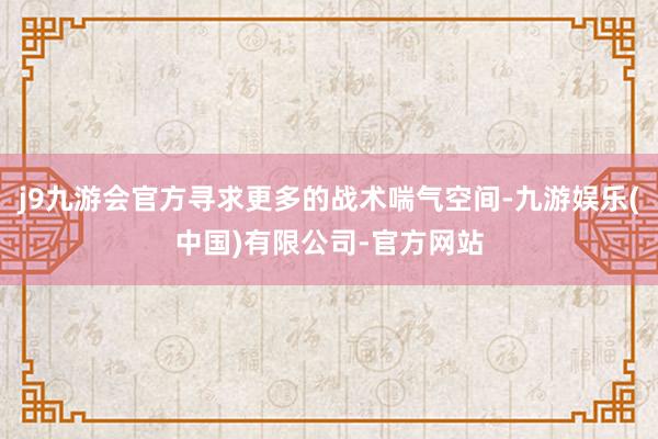 j9九游会官方寻求更多的战术喘气空间-九游娱乐(中国)有限公司-官方网站