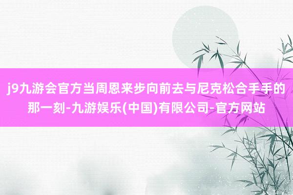j9九游会官方当周恩来步向前去与尼克松合手手的那一刻-九游娱乐(中国)有限公司-官方网站