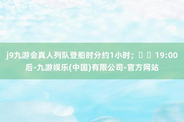 j9九游会真人列队登船时分约1小时；  19:00后-九游娱乐(中国)有限公司-官方网站