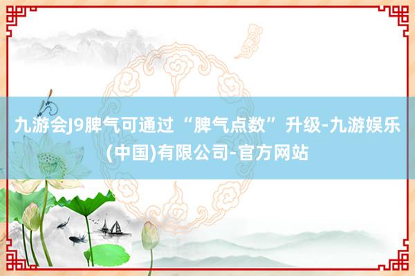 九游会J9脾气可通过 “脾气点数” 升级-九游娱乐(中国)有限公司-官方网站