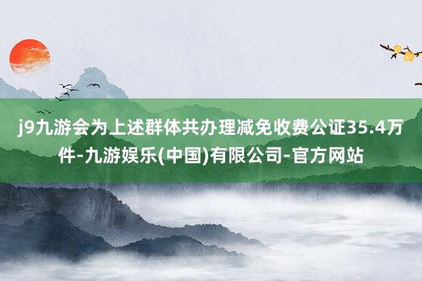 j9九游会为上述群体共办理减免收费公证35.4万件-九游娱乐(中国)有限公司-官方网站