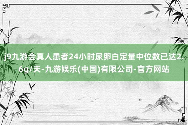 j9九游会真人患者24小时尿卵白定量中位数已达2.6g/天-九游娱乐(中国)有限公司-官方网站