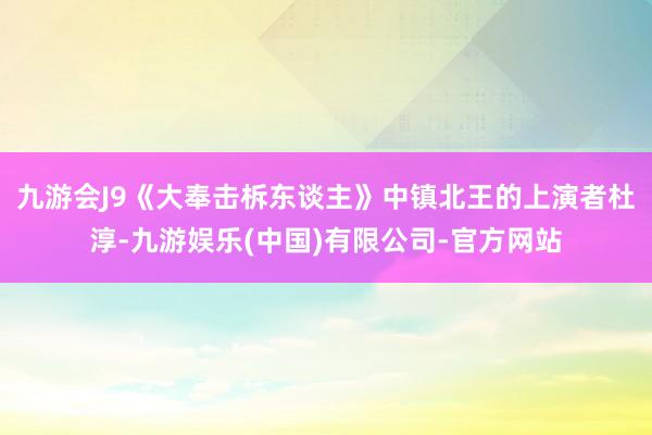 九游会J9《大奉击柝东谈主》中镇北王的上演者杜淳-九游娱乐(中国)有限公司-官方网站
