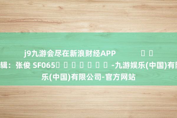 j9九游会尽在新浪财经APP            						背负剪辑：张俊 SF065							-九游娱乐(中国)有限公司-官方网站