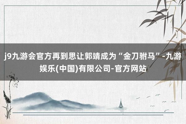 j9九游会官方再到思让郭靖成为“金刀驸马”-九游娱乐(中国)有限公司-官方网站