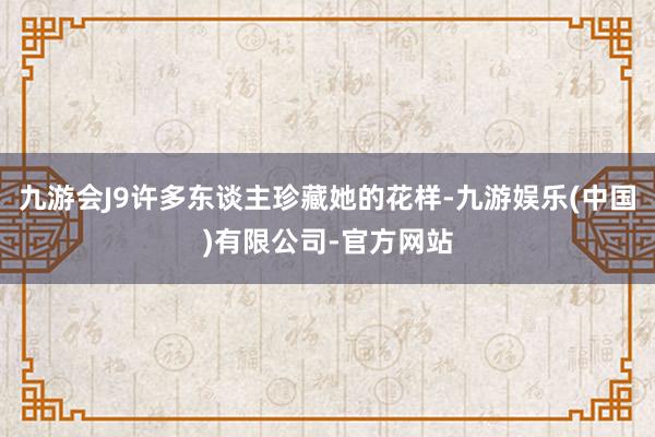 九游会J9许多东谈主珍藏她的花样-九游娱乐(中国)有限公司-官方网站
