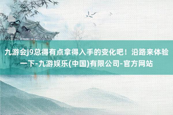九游会J9总得有点拿得入手的变化吧！沿路来体验一下-九游娱乐(中国)有限公司-官方网站