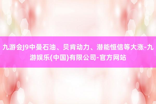 九游会J9中曼石油、贝肯动力、潜能恒信等大涨-九游娱乐(中国)有限公司-官方网站