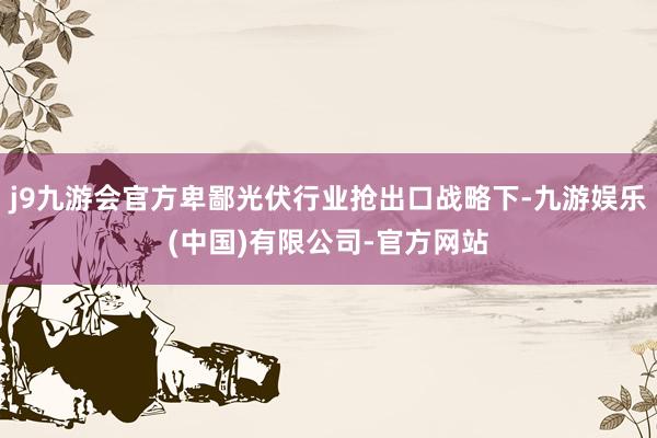 j9九游会官方卑鄙光伏行业抢出口战略下-九游娱乐(中国)有限公司-官方网站