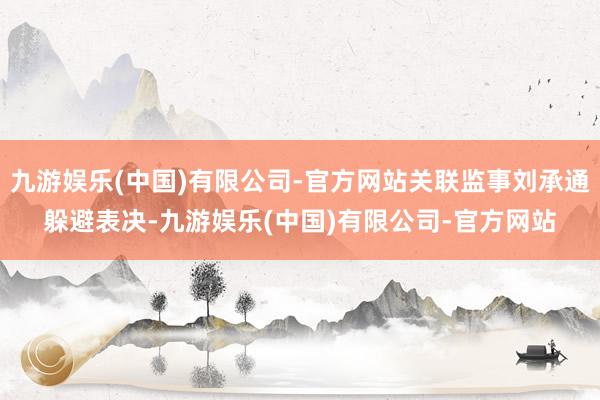 九游娱乐(中国)有限公司-官方网站关联监事刘承通躲避表决-九游娱乐(中国)有限公司-官方网站