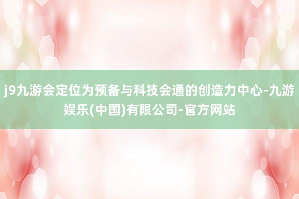 j9九游会定位为预备与科技会通的创造力中心-九游娱乐(中国)有限公司-官方网站