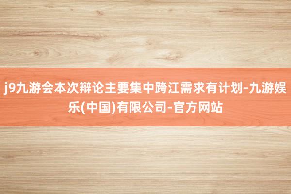j9九游会本次辩论主要集中跨江需求有计划-九游娱乐(中国)有限公司-官方网站