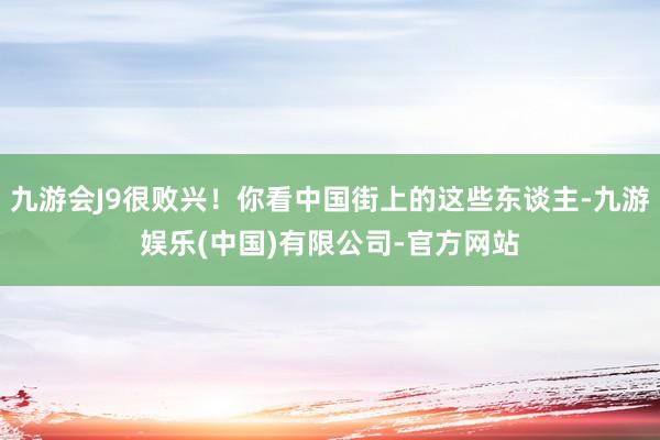 九游会J9很败兴!你看中国街上的这些东谈主-九游娱乐(中国)有限公司-官方网站
