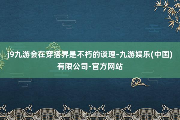 j9九游会在穿搭界是不朽的谈理-九游娱乐(中国)有限公司-官方网站