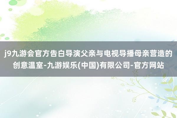 j9九游会官方告白导演父亲与电视导播母亲营造的创意温室-九游娱乐(中国)有限公司-官方网站