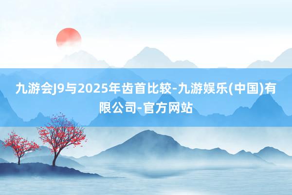 九游会J9与2025年齿首比较-九游娱乐(中国)有限公司-官方网站