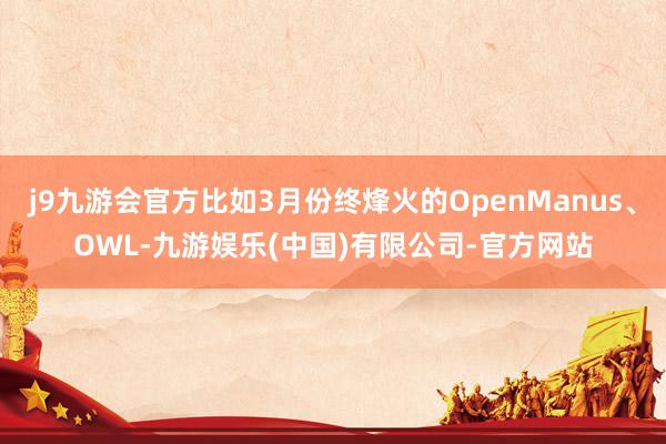 j9九游会官方比如3月份终烽火的OpenManus、OWL-九游娱乐(中国)有限公司-官方网站