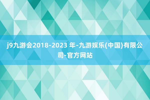 j9九游会2018-2023 年-九游娱乐(中国)有限公司-官方网站