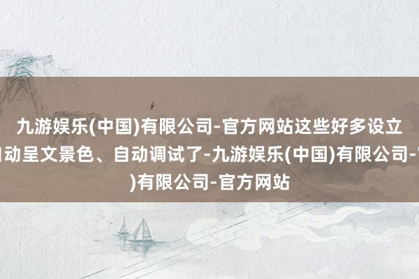 九游娱乐(中国)有限公司-官方网站这些好多设立王人能自动呈文景色、自动调试了-九游娱乐(中国)有限公司-官方网站