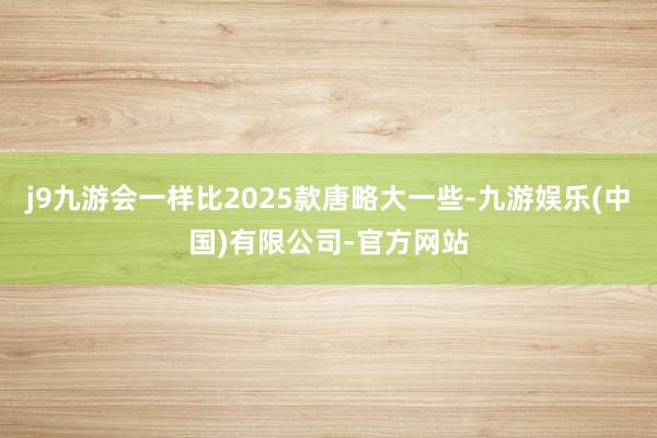 j9九游会一样比2025款唐略大一些-九游娱乐(中国)有限公司-官方网站