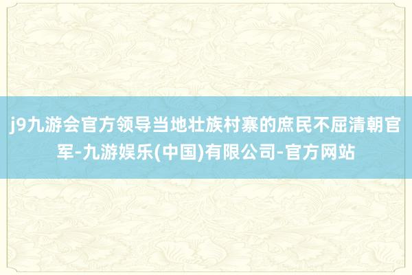 j9九游会官方领导当地壮族村寨的庶民不屈清朝官军-九游娱乐(中国)有限公司-官方网站