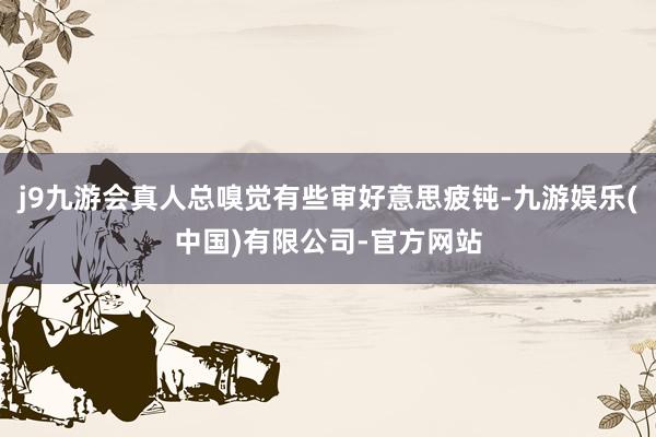 j9九游会真人总嗅觉有些审好意思疲钝-九游娱乐(中国)有限公司-官方网站
