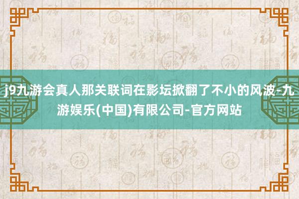 j9九游会真人那关联词在影坛掀翻了不小的风波-九游娱乐(中国)有限公司-官方网站