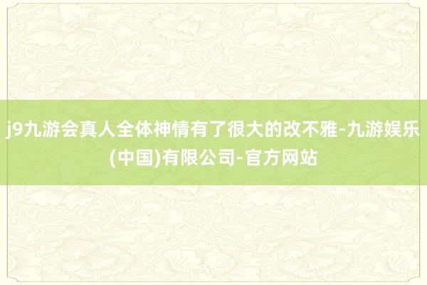 j9九游会真人全体神情有了很大的改不雅-九游娱乐(中国)有限公司-官方网站