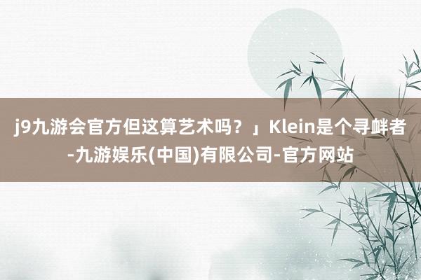 j9九游会官方但这算艺术吗?」Klein是个寻衅者-九游娱乐(中国)有限公司-官方网站