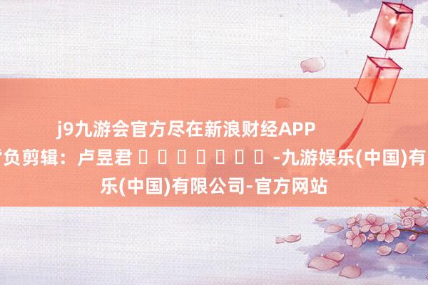 j9九游会官方尽在新浪财经APP            						背负剪辑：卢昱君 							-九游娱乐(中国)有限公司-官方网站