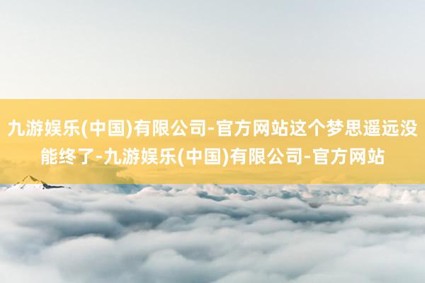 九游娱乐(中国)有限公司-官方网站这个梦思遥远没能终了-九游娱乐(中国)有限公司-官方网站